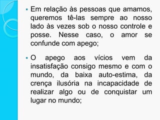  Em relação às pessoas que amamos,
queremos tê-las sempre ao nosso
lado às vezes sob o nosso controle e
posse. Nesse caso, o amor se
confunde com apego;
 O apego aos vícios vem da
insatisfação consigo mesmo e com o
mundo, da baixa auto-estima, da
crença ilusória na incapacidade de
realizar algo ou de conquistar um
lugar no mundo;
 