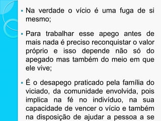  Na verdade o vício é uma fuga de si
mesmo;
 Para trabalhar esse apego antes de
mais nada é preciso reconquistar o valor
próprio e isso depende não só do
apegado mas também do meio em que
ele vive;
 É o desapego praticado pela família do
viciado, da comunidade envolvida, pois
implica na fé no indivíduo, na sua
capacidade de vencer o vício e também
na disposição de ajudar a pessoa a se
 