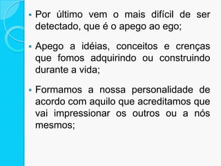  Por último vem o mais difícil de ser
detectado, que é o apego ao ego;
 Apego a idéias, conceitos e crenças
que fomos adquirindo ou construindo
durante a vida;
 Formamos a nossa personalidade de
acordo com aquilo que acreditamos que
vai impressionar os outros ou a nós
mesmos;
 