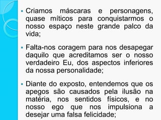  Criamos máscaras e personagens,
quase míticos para conquistarmos o
nosso espaço neste grande palco da
vida;
 Falta-nos coragem para nos desapegar
daquilo que acreditamos ser o nosso
verdadeiro Eu, dos aspectos inferiores
da nossa personalidade;
 Diante do exposto, entendemos que os
apegos são causados pela ilusão na
matéria, nos sentidos físicos, e no
nosso ego que nos impulsiona a
desejar uma falsa felicidade;
 