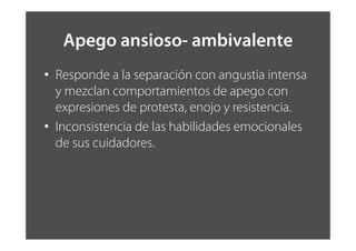 Apego ansioso- ambivalente
• Responde a la separación con angustia intensa
y mezclan comportamientos de apego con
expresiones de protesta, enojo y resistencia.
• Inconsistencia de las habilidades emocionales
de sus cuidadores.
 