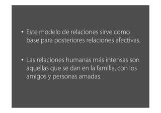 • Este modelo de relaciones sirve como
base para posteriores relaciones afectivas.
• Las relaciones humanas más intensas son
aquellas que se dan en la familia, con los
amigos y personas amadas.
 