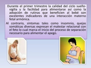 Durante el primer trimestre la calidad del ciclo sueño-
vigilia y la facilidad para alimentarse así como la
adopción de rutinas que beneficien al bebé son
excelentes indicadores de una interacción materno
fetal armónica.
Al contrario, síntomas tales como insomnio, quejas
somáticas diversas expresan el malestar relacional con
el feto lo cual marca el inicio del proceso de separación
necesario para alimentar el apego.
 