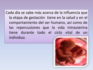 Cada día se sabe más acerca de la influencia que
la etapa de gestación tiene en la salud y en el
comportamiento del ser humano, así como de
las repercusiones que la vida intrauterina
tiene durante todo el ciclo vital de un
individuo.
 