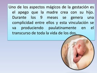 Uno de los aspectos mágicos de la gestación es
el apego que la madre crea con su hijo.
Durante los 9 meses se genera una
complicidad entre ellos y esta vinculación se
va produciendo paulatinamente en el
transcurso de toda la vida de los dos.
 