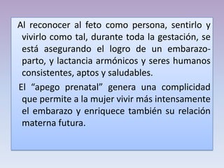 Al reconocer al feto como persona, sentirlo y
vivirlo como tal, durante toda la gestación, se
está asegurando el logro de un embarazo-
parto, y lactancia armónicos y seres humanos
consistentes, aptos y saludables.
El “apego prenatal” genera una complicidad
que permite a la mujer vivir más intensamente
el embarazo y enriquece también su relación
materna futura.
 