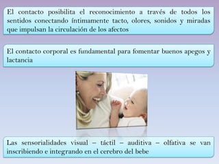 El contacto posibilita el reconocimiento a través de todos los
sentidos conectando íntimamente tacto, olores, sonidos y miradas
que impulsan la circulación de los afectos
El contacto corporal es fundamental para fomentar buenos apegos y
lactancia
Las sensorialidades visual – táctil – auditiva – olfativa se van
inscribiendo e integrando en el cerebro del bebe
 