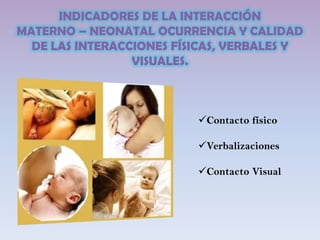 INDICADORES DE LA INTERACCIÓN
MATERNO – NEONATAL OCURRENCIA Y CALIDAD
DE LAS INTERACCIONES FÍSICAS, VERBALES Y
VISUALES.
Contacto físico
Verbalizaciones
Contacto Visual
 