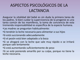 ASPECTOS PSICOLÓGICOS DE LA
LACTANCIA
Asegurar la vitalidad del bebé es sin duda la primera tarea de
los padres. Si bien cuidar la supervivencia de la progenie es una
tarea común de los mamíferos, la toma de conciencia de esta
tremenda responsabilidad es específica de la especie humana.
•Las madres se preguntan habitualmente:
•Si tendrán la leche necesaria para alimentar a sus hijos
•Si está succionando adecuadamente
•Si el pezón está bien adaptado a la boca
•Si se ahogará con la leche que sale muy rápido o se irritará
porque sale lentamente
•Si está aumentando suficientemente de peso
•Si se está poniendo amarillo por su culpa, porque no tiene la
leche necesaria.
 