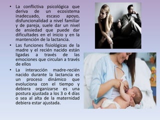 • La conflictiva psicológica que
deriva de un ecosistema
inadecuado, escaso apoyo,
disfuncionalidad a nivel familiar
y de pareja, suele dar un nivel
de ansiedad que puede dar
dificultades en el inicio y en la
mantención de la lactancia.
• Las funciones fisiológicas de la
madre y el recién nacido están
ligadas a través de las
emociones que circulan a través
de ellos
• La interacción madre-recién
nacido durante la lactancia es
un proceso dinámico que
evoluciona con el tiempo y
debiera organizarse es una
postura ajustada a los 3 o 4 días
o sea al alta de la maternidad
debiera estar ajustada.
 