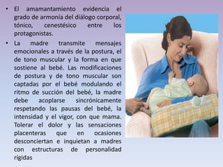 • El amamantamiento evidencia el
grado de armonía del diálogo corporal,
tónico, cenestésico entre los
protagonistas.
• La madre transmite mensajes
emocionales a través de la postura, el
de tono muscular y la forma en que
sostiene al bebé. Las modificaciones
de postura y de tono muscular son
captadas por el bebé modulando el
ritmo de succión del bebé, la madre
debe acoplarse sincrónicamente
respetando las pausas del bebé, la
intensidad y el vigor, con que mama.
Tolerar el dolor y las sensaciones
placenteras que en ocasiones
desconciertan e inquietan a madres
con estructuras de personalidad
rígidas
 