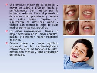 El prematuro mayor de 31 semanas y
mayor de 1.500 a 1700 gr. Puede el
perfectamente bien nutrido por la
lactancia exclusiva. Pero, el prematuro
de menor edad gestacional y menor
que estos pesos, requiere un
suplemento de proteínas, calcio y
fósforo, aún cuando le leche de estas
madres contenga más proteínas.
Los niños amamantados tienen un
mejor desarrollo de los arcos dentales,
paladar y presenten menor incidencia
de caries.
Pueden poseer un mejor equilibrio
funcional de la succión-deglución-
respiración y de las funciones bucales:
masticación mímica y fono-articulación
del lenguaje.
 