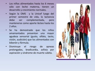 • Los niños alimentados hasta los 6 meses
sólo con leche materna, tienen un
desarrollo y crecimiento normales.
• Según la OMS y la Unicef luego del
primer semestre de vida, la lactancia
debe ser complementada, pero
mantenerse como aporte lácteo hasta los
2 años.
• Se ha demostrado que los niños
amamantados presentan una mayor
agudeza sensorial (gusto, olfato, tacto,
visión, audición) que los alimentados con
biberón y fórmula.
• Disminuye el riesgo de apneas
prolongadas, bradicardia, asfixia por
aspiración y síndrome de muerte súbita.
 