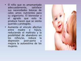• El niño que es amamantado
adecuadamente, satisface
sus necesidades básicas de
calor, amor, nutrientes para
su organismo. El bienestar y
el agrado que esto le
produce hacen que se sienta
querido y protegido.
• Aumenta el vínculo afectivo
entre madre e hijo/a,
reduciendo el maltrato y la
posibilidad de abandono en
los niños/as, reduce la
depresión post-parto y
mejora la autoestima de las
mujeres.
 