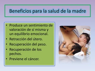 Beneficios para la salud de la madre
• Produce un sentimiento de
valoración de sí misma y
un equilibrio emocional.
• Retracción del útero.
• Recuperación del peso.
• Recuperación de los
pechos.
• Previene el cáncer.
 
