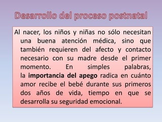 Al nacer, los niños y niñas no sólo necesitan
una buena atención médica, sino que
también requieren del afecto y contacto
necesario con su madre desde el primer
momento. En simples palabras,
la importancia del apego radica en cuánto
amor recibe el bebé durante sus primeros
dos años de vida, tiempo en que se
desarrolla su seguridad emocional.
 