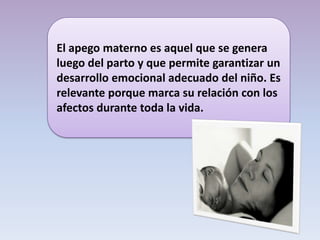 El apego materno es aquel que se genera
luego del parto y que permite garantizar un
desarrollo emocional adecuado del niño. Es
relevante porque marca su relación con los
afectos durante toda la vida.
 