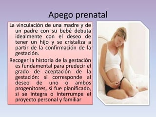 Apego prenatal
La vinculación de una madre y de
un padre con su bebé debuta
idealmente con el deseo de
tener un hijo y se cristaliza a
partir de la confirmación de la
gestación.
Recoger la historia de la gestación
es fundamental para predecir el
grado de aceptación de la
gestación: si corresponde al
deseo de uno o ambos
progenitores, si fue planificado,
si se integra o interrumpe el
proyecto personal y familiar
 