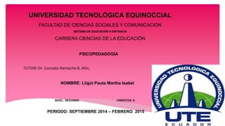 UNIVERSIDAD TECNOLÓGICA EQUINOCCIAL 
FACULTAD DE CIENCIAS SOCIALES Y COMUNICACIÓN 
SISTEMA DE EDUCACIÓN A DISTANCIA 
CARRERA CIENCIAS DE LA EDUCACIÓN 
PSICOPEDAGOGÍA 
TUTOR: Dr. Gonzalo Remache B. MSc. 
NOMBRE: Lligüi Pauta Martha Isabel 
NIVEL: SEGUNDO CRÉDITOS: 6 
PERIODO: SEPTIEMBRE 2014 – FEBRERO 2015 
 
