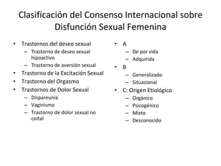 Clasificación del Consenso Internacional sobre Disfunción Sexual Femenina Trastornos del deseo sexual Trastorno de deseo sexual hipoactivo Trastorno de aversión sexual Trastorno de la Excitación Sexual Trastorno del Orgasmo Trastornos de Dolor Sexual Dispareunia Vaginismo Trastorno de dolor sexual no coital A De por vida Adquirida B Generalizado Situacional C: Origen Etiológico Orgánico Psicogénico Mixto Desconocido  