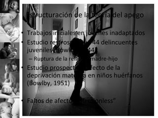 Estructuración de la teoría del apego Trabajos iniciales en jóvenes inadaptados Estudio restrospectivo 44 delincuentes juveniles (Bowlby, 1944) Ruptura de la relación madre-hijo Estudio prospectivo, efecto de la deprivación materna en niños huérfanos (Bowlby, 1951) Faltos de afecto “affectionless” 