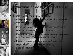 Estructuración de la teoría del apego El ser humano presenta una predispocisión para la interacción social (Bowlby, 1958) Predisposición biológica de los niños para realizar vínculos con el cuidador Capacidad para iniciar, mantener y terminar una “interacción” con el cuidador Recurrir a esa persona como “base de seguridad” para la exploración y autoafirmación 