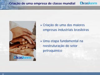 Criação de uma empresa de classe mundial




                         Criação de uma das maiores
                         empresas industriais brasileiras


                         Uma etapa fundamental na
                         reestruturação do setor
                         petroquímico




10
 