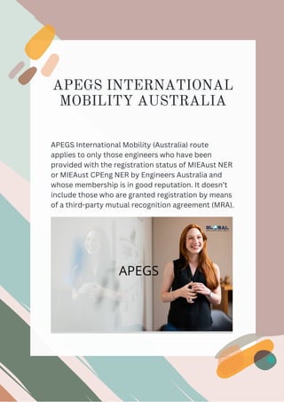 APEGS INTERNATIONAL
MOBILITY AUSTRALIA




APEGS International Mobility (Australia) route
applies to only those engineers who have been
provided with the registration status of MIEAust NER
or MIEAust CPEng NER by Engineers Australia and
whose membership is in good reputation. It doesn’t
include those who are granted registration by means
of a third-party mutual recognition agreement (MRA).
 
