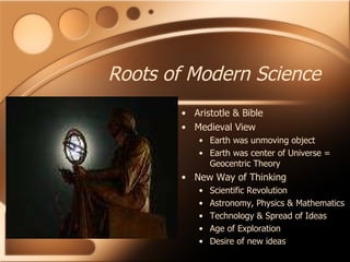 Roots of Modern Science Aristotle & Bible Medieval View Earth was unmoving object Earth was center of Universe = Geocentric Theory New Way of Thinking Scientific Revolution Astronomy, Physics & Mathematics Technology & Spread of Ideas Age of Exploration  Desire of new ideas 