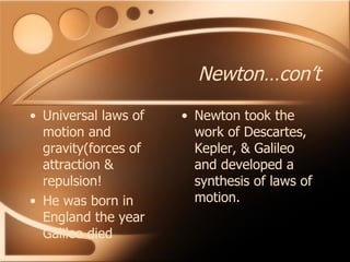 Newton…con’t Universal laws of motion and gravity(forces of attraction & repulsion! He was born in England the year Galileo died Newton took the work of Descartes, Kepler, & Galileo and developed a synthesis of laws of motion. 