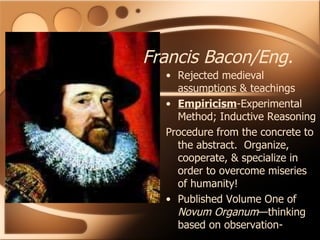 Rejected medieval assumptions & teachings Empiricism -Experimental Method; Inductive Reasoning Procedure from the concrete to the abstract.  Organize, cooperate, & specialize in order to overcome miseries of humanity! Published Volume One of  Novum Organum —thinking based on observation- Francis Bacon/Eng. 