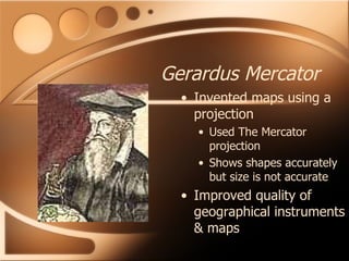 Gerardus Mercator Invented maps using a projection Used The Mercator projection Shows shapes accurately but size is not accurate Improved quality of geographical instruments & maps 