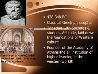 Plato 428-348 BC Classical Greek philosopher Together with Socrates & student, Aristotle, laid down the foundations of Western culture  Founder of the Academy of Athens-the 1 st  institution of higher learning in the western world!! The School of Athens , fresco by Raphael (1509–1510), of an idealized Academy. 