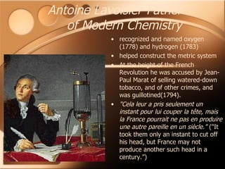 Antoine Lavoisier-Father of Modern Chemistry recognized and named oxygen (1778) and hydrogen (1783) helped construct the metric system At the height of the French Revolution he was accused by Jean-Paul Marat of selling watered-down tobacco, and of other crimes, and was guillotined(1794). "Cela leur a pris seulement un instant pour lui couper la tête, mais la France pourrait ne pas en produire une autre pareille en un siècle."  ("It took them only an instant to cut off his head, but France may not produce another such head in a century.”) 