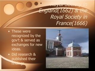Royal Society in England(1662) & the Royal Society in France(1666) These were recognized by the gov’t & served as exchanges for new ideas. Did research & published their findings 