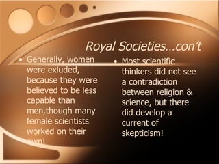 Royal Societies…con’t Generally, women were exluded, because they were believed to be less capable than men,though many female scientists worked on their own! Most scientific thinkers did not see a contradiction between religion & science, but there did develop a current of skepticism! 