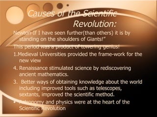 Causes of the Scientific Revolution: Newton-If I have seen further(than others) it is by standing on the shoulders of Giants!” This period was a product of towering genius! 1.Medieval Universities provided the frame-work for the new view Renaissance stimulated science by rediscovering ancient mathematics. 3.  Better ways of obtaining knowledge about the world including improved tools such as telescopes, sextants, improved the scientific method. Astronomy and physics were at the heart of the Scientific Revolution 