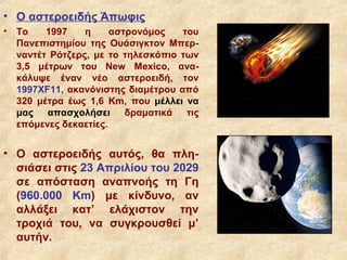 • Ο αστεροειδής Άπωφις
• Το    1997    η     αστρονόμος   του
  Πανεπιστημίου της Ουάσιγκτον Μπερ-
  ναντέτ Ρότζερς, με το τηλεσκόπιο των
  3,5 μέτρων του New Mexico, ανα-
  κάλυψε έναν νέο αστεροειδή, τον
  1997XF11, ακανόνιστης διαμέτρου από
  320 μέτρα έως 1,6 Km, που μέλλει να
  μας απασχολήσει δραματικά τις
  επόμενες δεκαετίες.


• Ο αστεροειδής αυτός, θα πλη-
  σιάσει στις 23 Απριλίου του 2029
  σε απόσταση αναπνοής τη Γη
  (960.000 Km) με κίνδυνο, αν
  αλλάξει κατ’ ελάχιστον την
  τροχιά του, να συγκρουσθεί μ’
  αυτήν.
 