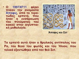 • Ο 1997XF11 φέρει
  πλέον την ονομασία
  Άποφις, από το τερα-
  τώδες ερπετό, που
  ήταν η ενσάρκωση
  του πνεύματος του
  κακού στην αιγυπτια-
  κή μυθολογία.
                           Άποφις και Σετ


Το ερπετό αυτό ήταν ο θρυλικός αντίπαλος του
Ρα, του θεού του φωτός και του Ήλιου, που
τελικά εξοντώθηκε από τον θεό Σετ.
 