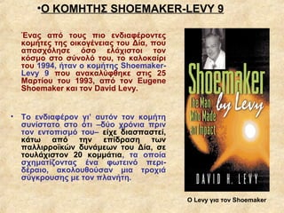 •Ο ΚΟΜΗΤΗΣ SHOEMAKER-LEVY 9

  Ένας από τους πιο ενδιαφέροντες
  κομήτες της οικογένειας του Δία, που
  απασχόλησε όσο ελάχιστοι τον
  κόσμο στο σύνολό του, το καλοκαίρι
  του 1994, ήταν ο κομήτης Shoemaker-
  Levy 9 που ανακαλύφθηκε στις 25
  Μαρτίου του 1993, από τον Eugene
  Shoemaker και τον David Levy.


• Το ενδιαφέρον γι’ αυτόν τον κομήτη
  συνίστατο στο ότι –δύο χρόνια πριν
  τον εντοπισμό του– είχε διασπαστεί,
  κάτω από την επίδραση των
  παλλιρροϊκών δυνάμεων του Δία, σε
  τουλάχιστον 20 κομμάτια, τα οποία
  σχηματίζοντας ένα φωτεινό περι-
  δέραιο, ακολουθούσαν μια τροχιά
  σύγκρουσης με τον πλανήτη.

                                         Ο Levy για τον Shoemaker
 