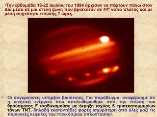 •Την εβδομάδα 16-22 Ιουλίου του 1994 άρχισαν να πέφτουν πάνω στον
    Δία μέσα σε μια στενή ζώνη που βρισκόταν σε 44º νότιο πλάτος και με
    μέση συχνότητα πτώσης 7 ώρες.




•    Οι συγκρούσεις υπήρξαν βιαιότατες. Για παράδειγμα, αναφέρουμε ότι
     η κινητική ενέργεια που απελευθερώθηκε από την πτώση του
     θραύσματος F ισοδυναμούσε με έκρηξη ισχύος 6 τρισεκατομμυρίων
     τόνων ΤΝΤ, δηλαδή εκατοντάδες φορές ισχυρότερη από όλες μαζί τις
     πυρηνικές κεφαλές του παγκόσμιου οπλοστασίου.
 