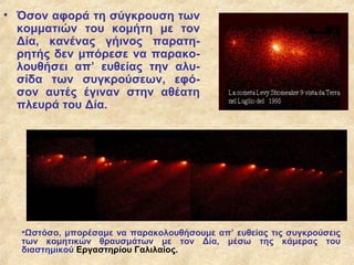 • Όσον αφορά τη σύγκρουση των
  κομματιών του κομήτη με τον
  Δία, κανένας γήινος παρατη-
  ρητής δεν μπόρεσε να παρακο-
  λουθήσει απ’ ευθείας την αλυ-
  σίδα των συγκρούσεων, εφό-
  σον αυτές έγιναν στην αθέατη
  πλευρά του Δία.




  •Ωστόσο, μπορέσαμε να παρακολουθήσουμε απ’ ευθείας τις συγκρούσεις
  των κομητικών θραυσμάτων με τον Δία, μέσω της κάμερας του
  διαστημικού Εργαστηρίου Γαλιλαίος.
 