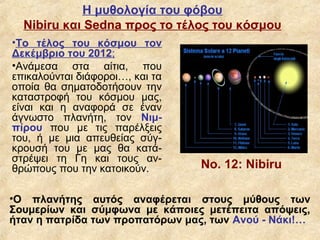 Η μυθολογία του φόβου
  Nibiru και Sedna προς το τέλος του κόσμου
•Το τέλος του κόσμου τον
Δεκέμβριο του 2012;
•Ανάμεσα στα αίτια, που
επικαλούνται διάφοροι…, και τα
οποία θα σηματοδοτήσουν την
καταστροφή του κόσμου μας,
είναι και η αναφορά σε έναν
άγνωστο πλανήτη, τον Νιμ-
πίρου που με τις παρέλξεις
του, ή με μια απευθείας σύγ-
κρουσή του με μας θα κατά-
στρέψει τη Γη και τους αν-
θρώπους που την κατοικούν.       Νο. 12: Nibiru

•Ο πλανήτης αυτός αναφέρεται στους μύθους των
Σουμερίων και σύμφωνα με κάποιες μετέπειτα απόψεις,
ήταν η πατρίδα των προπατόρων μας, των Ανού - Νάκι!…
 