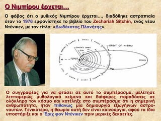 Ο Νιμπίρου έρχεται…
Ο φόβος ότι ο μυθικός Νιμπίρου έρχεται…, διαδόθηκε αστραπιαία
όταν το 1976 εμφανίστηκε το βιβλίο του Zechariah Sitchin, ενός νέου
Ντένικεν, με τον τίτλο: «Δωδέκατος Πλανήτης».




Ο συγγραφέας για να φτάσει σε αυτό το συμπέρασμα, μελέτησε
λεπτομερώς μυθολογικά κείμενα και διάφορες παραδόσεις σε
ολόκληρο τον κόσμο και κατέληξε στο συμπέρασμα ότι η σημερινή
ανθρωπότητα, ήταν πιθανώς μία δημιουργία εξωγήινων αστρο-
ναυτών. Γενικότερα, η θεωρία αυτή δεν είναι καινούργια, αφού τα ίδια
υποστήριξε και ο Έριχ φον Ντένικεν πριν μερικές δεκαετίες.
 