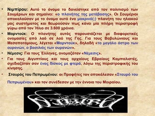 •   Νιμπίρου: Αυτό το όνομα το δανείστηκε από τον πολιτισμό των
    Σουμέριων και σημαίνει: «ο πλανήτης της μετάβασης». Οι Σουμέριοι
    αποκαλούσαν με το όνομα αυτό ένα μακρινό(;) πλανήτη του ηλιακού
    μας συστήματος και θεωρούσαν πως κάνει μία πλήρη περιστροφή
    γύρω από τον Ήλιο σε 3.600 χρόνια.
•   Μαρντούκ: Ο πλανήτης αυτός παρουσιάζεται με διαφορετικές
    ονομασίες από λαό σε λαό της Γης. Για τους Βαβυλώνιους και
    Μεσοποτάμιους, λέγεται «Μαρντούκ», δηλαδή «το μεγάλο άστρο των
    ουρανών, ο βασιλιάς των ουρανών».
•   Νέμεσις: Για τους Έλληνες, ονομαζόταν «Νέμεσις».
•   Για τους Αιγυπτίους και τους αρχαίους Εβραίους Καμπαλιστές,
    σχεδιαζόταν σαν ένας δίσκος με φτερά, λόγω της περιστροφικής του
    κίνησης.
•   Σταυρός του Πεπρωμένου: οι Προφήτες τον αποκάλεσαν «Σταυρό του
    Πεπρωμένου» και τον συνέδεσαν με την έννοια του Μοιραίου.
 