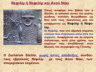 Νεφιλίμ ή Νεφελίμ και Ανού Νάκι
                       Όπως αναφέρει στο βιβλίο του ο
                       Sitchin, οι κάτοικοι αυτού του μυστη-
                       ριώδους πλανήτη θεωρήθηκαν ως
                       θεοί από τους προγόνους μας και
                       αναφέρονται ως Νεφιλίμ ή Νεφε-
                       λίμ.
                       Οι Νεφιλίμ, που στα εβραϊκά σημαίνει
                       «εκείνοι που πηγαίνουν κάτω από τον
                       ουρανό», αναφέρονται και σε κείμενα
                       παλαιότερα, κατά χίλια χρόνια, των
                       κειμένων που αποδίδονται στον
                       Μωυσή, τον συγγραφέα της Γένεσης.


Ο Zechariah Sitchin, χωρίς απτές αποδείξεις, συνδέει
τους εβραϊκούς Νεφιλίμ    με τους Ανού Νάκι, των
σουμεριακών κειμένων.
 