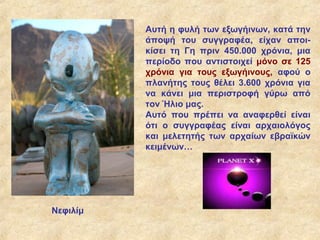 Αυτή η φυλή των εξωγήινων, κατά την
          άποψή του συγγραφέα, είχαν αποι-
          κίσει τη Γη πριν 450.000 χρόνια, μια
          περίοδο που αντιστοιχεί μόνο σε 125
          χρόνια για τους εξωγήινους, αφού ο
          πλανήτης τους θέλει 3.600 χρόνια για
          να κάνει μια περιστροφή γύρω από
          τον Ήλιο μας.
          Αυτό που πρέπει να αναφερθεί είναι
          ότι ο συγγραφέας είναι αρχαιολόγος
          και μελετητής των αρχαίων εβραϊκών
          κειμένων…




Νεφιλίμ
 