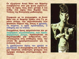 Οι εξωγήινοι Ανού Νάκι και Νεφιλίμ
αναφέρονται σαν μια φυλή γιγάντων,
που το ύψος τους ήταν μεταξύ 3 και
4,80μ. ένα ύψος που θυμίζει τους
Τιτάνες της Ελληνικής μυθολογίας.

Σύμφωνα με το συγγραφέα, οι Ανού
Νάκι και οι Νεφιλίμ ήρθαν στη Γη με
μόνο στόχο, την εκμετάλλευση των
φυσικών πόρων της, όπως ο χρυσός,
το πυρίτιο, η ορία κρύσταλλος, ο
σίδηρος και το τιτάνιο.
Συγχρόνως όμως ασχολούνταν και με
πειράματα κλωνοποίησης των προϋ-
παρχόντων όντων, προκειμένου να
δημιουργηθεί μία ανθρώπινη ελίτ,
υποταγμένη στις επιθυμίες τους, την
οποία θα χρησιμοποιούσαν για τις
ανάγκες τους.
Τι χρειάζονταν όμως τον χρυσό οι
εξωγήινοι; Ο συγγραφέας για να δώσει
μια πειστική απάντηση φτιάχνει ένα
όμορφο σενάριο επιστημονικής φαν-
τασίας.
 