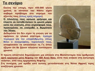 Το σενάριο
  Εκείνη την εποχή, πριν 450.000 γήινα
  χρόνια, οι κάτοικοι του Nibiru είχαν
  σοβαρό πρόβλημα στο στρώμα του
  όζοντός τους (όπως εμείς σήμερα).
  Ο πλανήτης τους κρύωνε γρήγορα και
  έπρεπε να τοποθετήσουν τα χρυσά μόρια
  κατά την ανατολή, στην ατμόσφαιρά τους,
  προκειμένου να ενισχυθεί η θερμότητα
  του Ήλιου.
  Δεδομένου ότι δεν είχαν τη γνώση για να
  αφήσουν το ηλιακό σύστημα, πράγμα
  περίεργο για την υπεράνθρωπη, όπως
  θέλει ο συγγραφέας, τεχνολογία τους,
  αποφάσισαν να αποικίσουν τη Γη όπου
  ήξεραν ότι θα βρουν πλούσια κοιτάσματα
  χρυσού.
Η πρώτη αποστολή δημιούργησε μια αποικία στη Μεσοποταμία που αριθμούσε
εφτά αρχηγικά μέλη Νεφιλίμ και 400 Ανού Νάκι, όντα που ανήκαν στη κατώτερη
«κάστα», από τους αρχηγικούς Νεφιλίμ.
Στη συνέχεια, μια ομάδα από αυτούς μετανάστευσε στη Νότια Αφρική προς
αναζήτηση χρυσού.
 
