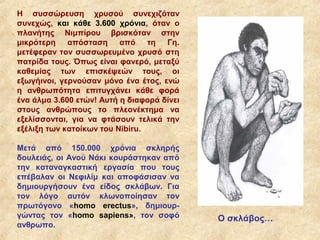 Η συσσώρευση χρυσού συνεχιζόταν
συνεχώς, και κάθε 3.600 χρόνια, όταν ο
πλανήτης Νιμπίρου βρισκόταν στην
μικρότερη απόσταση από τη Γη.
μετέφεραν τον συσσωρευμένο χρυσό στη
πατρίδα τους. Όπως είναι φανερό, μεταξύ
καθεμίας των επισκέψεών τους, οι
εξωγήινοι, γερνούσαν μόνο ένα έτος, ενώ
η ανθρωπότητα επιτυγχάνει κάθε φορά
ένα άλμα 3.600 ετών! Αυτή η διαφορά δίνει
στους ανθρώπους το πλεονέκτημα να
εξελίσσονται, για να φτάσουν τελικά την
εξέλιξη των κατοίκων του Nibiru.

Μετά από 150.000 χρόνια σκληρής
δουλειάς, οι Ανού Νάκι κουράστηκαν από
την καταναγκαστική εργασία που τους
επέβαλαν οι Νεφιλίμ και αποφάσισαν να
δημιουργήσουν ένα είδος σκλάβων. Για
τον λόγο αυτόν κλωνοποίησαν τον
πρωτόγονο «homο erectus», δημιουρ-
γώντας τον «homo sapiens», τον σοφό         Ο σκλάβος…
ανθρωπο.
 
